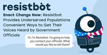 Enact Change Now: Resistbot Provides Underserved Populations Convenient Ways to Get Their Voices Heard by Government Officials Enact Change Now: Resistbot Provides Underserved Populations Convenient Ways to Get Their Voices Heard by Government Officials