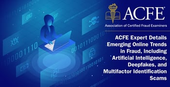 ACFE Expert Details Emerging Online Trends in Fraud, Including Artificial Intelligence, Deepfakes, and Multifactor Identification Scams ACFE Expert Details Emerging Online Trends in Fraud, Including Artificial Intelligence, Deepfakes, and Multifactor Identification Scams