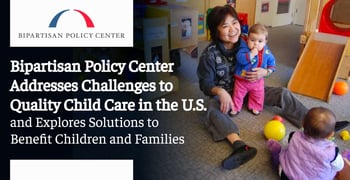 Bipartisan Policy Center Addresses Challenges to Quality Child Care in the U.S. and Explores Solutions to Benefit Children and Families Bipartisan Policy Center Addresses Challenges to Quality Child Care in the U.S. and Explores Solutions to Benefit Children and Families