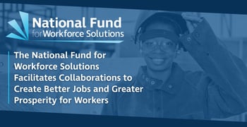 The National Fund for Workforce Solutions Facilitates Collaborations to Create Better Jobs and Greater Prosperity for Workers The National Fund for Workforce Solutions Facilitates Collaborations to Create Better Jobs and Greater Prosperity for Workers