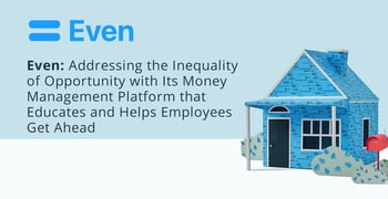Even: Addressing the Inequality of Opportunity with Its Money Management Platform that Educates and Helps Employees Get Ahead Even: Addressing the Inequality of Opportunity with Its Money Management Platform that Educates and Helps Employees Get Ahead