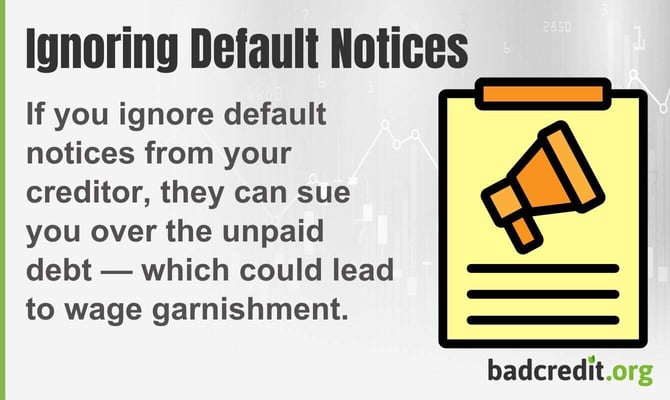 If you ignore default notices from your creditor, they can sue you over the unpaid debt, which could lead to wage garnishment. If you ignore default notices from your creditor, they can sue you over the unpaid debt, which could lead to wage garnishment.