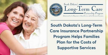 South Dakota’s Long-Term Care Insurance Partnership Program Helps Families Plan for the Costs of Supportive Services South Dakota’s Long-Term Care Insurance Partnership Program Helps Families Plan for the Costs of Supportive Services
