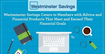 Westminster Savings Caters to Members with Advice and Financial Products That Meet and Exceed Their Financial Goals Westminster Savings Caters to Members with Advice and Financial Products That Meet and Exceed Their Financial Goals